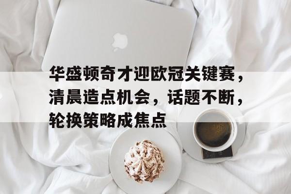 爱游戏全站-华盛顿奇才迎欧冠关键赛，清晨造点机会，话题不断，轮换策略成焦点的简单介绍