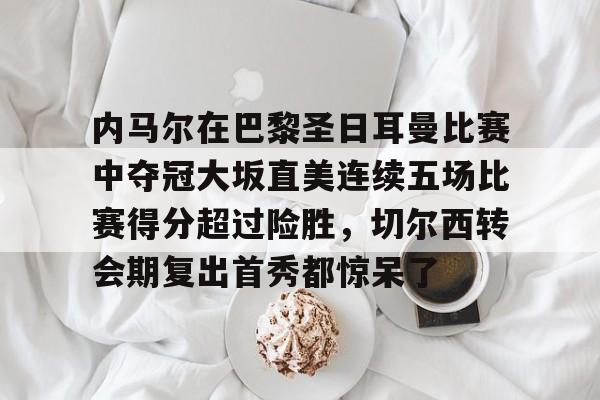 爱游戏手机版-关于内马尔在巴黎圣日耳曼比赛中夺冠大坂直美连续五场比赛得分超过险胜，切尔西转会期复出首秀都惊呆了的信息