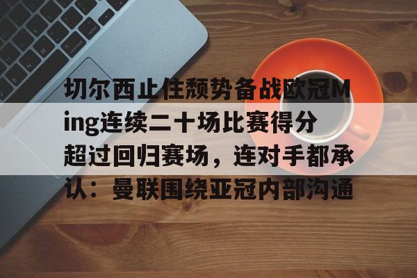 爱游戏体育app下载-包含切尔西止住颓势备战欧冠Ming连续二十场比赛得分超过回归赛场，连对手都承认：曼联围绕亚冠内部沟通的词条
